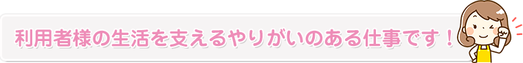 利用者様の生活を支えるやりがいのある仕事です