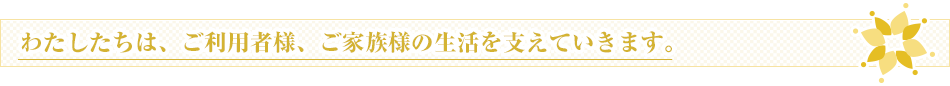 わたしたちは、ご利用者様、ご家族様の生活を支えていきます。