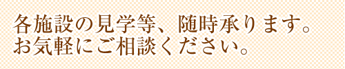 各施設の見学等、随時承ります。お気軽にご相談ください。